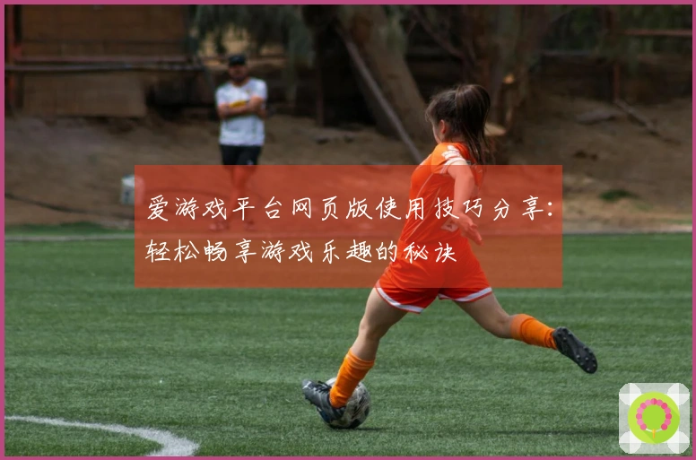 爱游戏平台网页版使用技巧分享：轻松畅享游戏乐趣的秘诀