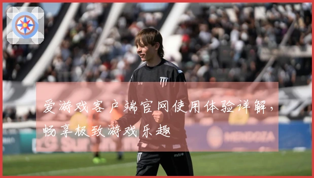 爱游戏客户端官网使用体验详解，畅享极致游戏乐趣