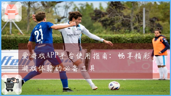 爱游戏APP平台使用指南：畅享精彩游戏体验的必备工具